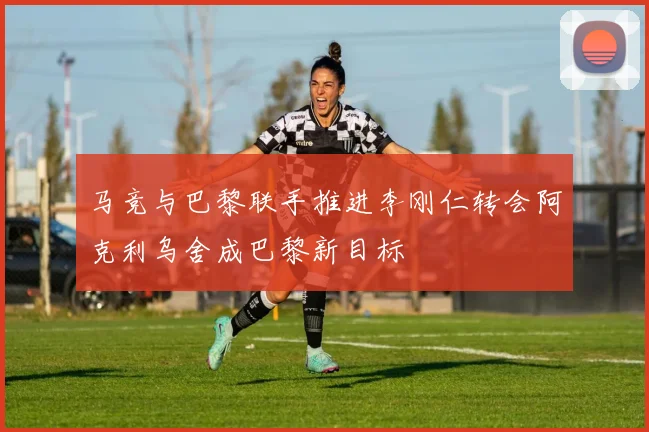 马竞与巴黎联手推进李刚仁转会阿克利乌舍成巴黎新目标