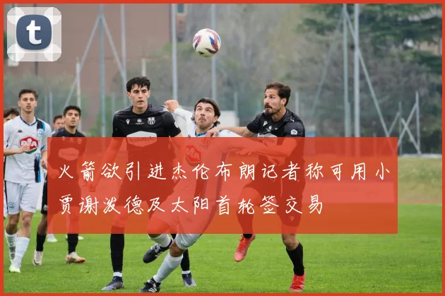 火箭欲引进杰伦布朗记者称可用小贾谢泼德及太阳首轮签交易