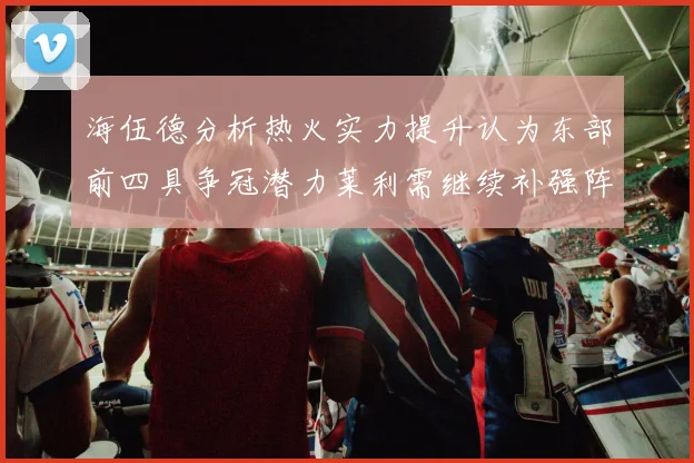 海伍德分析热火实力提升认为东部前四具争冠潜力莱利需继续补强阵容