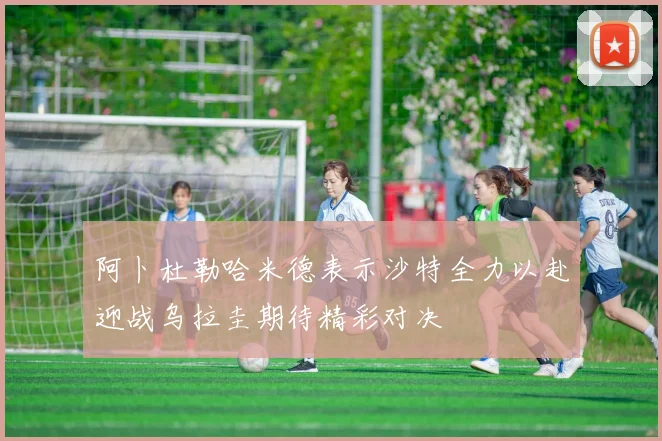阿卜杜勒哈米德表示沙特全力以赴迎战乌拉圭期待精彩对决
