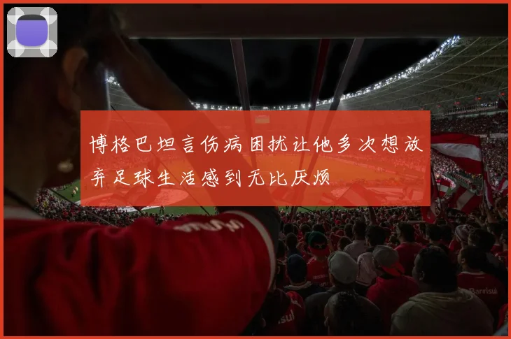博格巴坦言伤病困扰让他多次想放弃足球生活感到无比厌烦