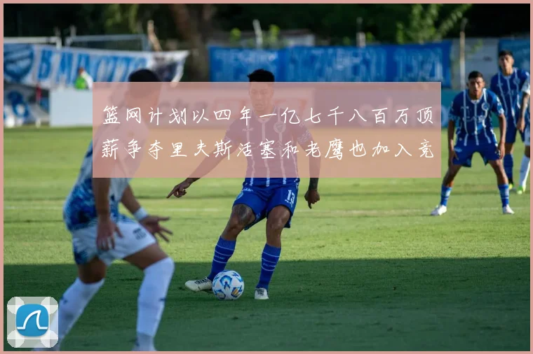 篮网计划以四年一亿七千八百万顶薪争夺里夫斯活塞和老鹰也加入竞标行列