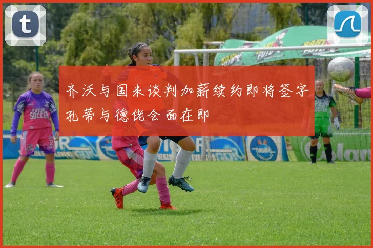 齐沃与国米谈判加薪续约即将签字孔蒂与德佬会面在即