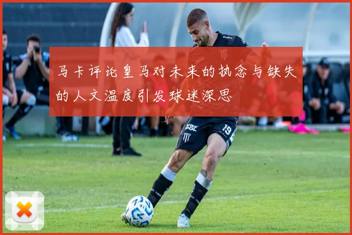马卡评论皇马对未来的执念与缺失的人文温度引发球迷深思