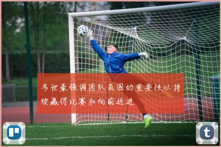 韦世豪强调团队氛围的重要性以持续赢得比赛和向前迈进