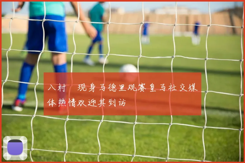 八村塁现身马德里观赛皇马社交媒体热情欢迎其到访