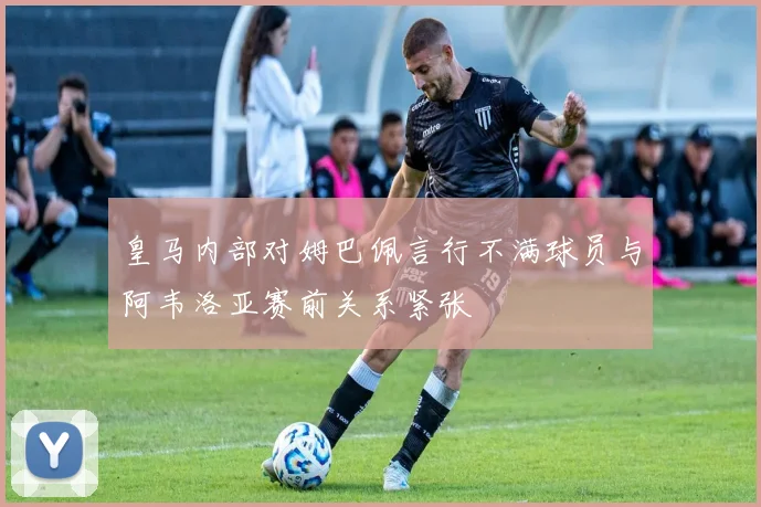 皇马内部对姆巴佩言行不满球员与阿韦洛亚赛前关系紧张