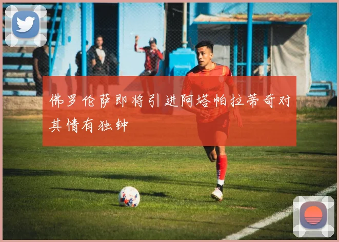 佛罗伦萨即将引进阿塔帕拉蒂奇对其情有独钟